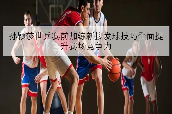 孙颖莎世乒赛前加练新接发球技巧全面提升赛场竞争力